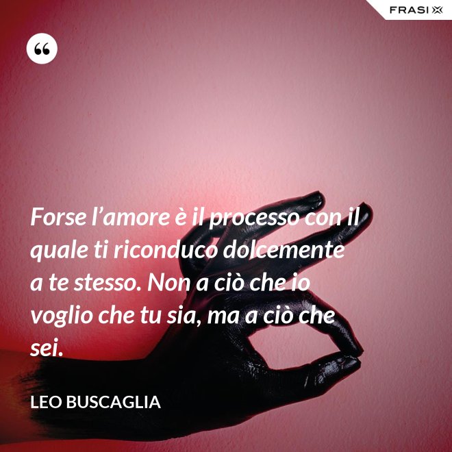 Forse l’amore è il processo con il quale ti riconduco dolcemente a te stesso. Non a ciò che io voglio che tu sia, ma a ciò che sei. - Leo Buscaglia