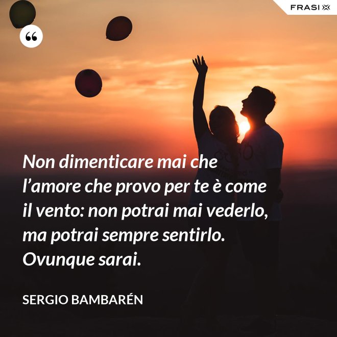 Non dimenticare mai che l’amore che provo per te è come il vento: non potrai mai vederlo, ma potrai sempre sentirlo. Ovunque sarai. - Sergio Bambarén