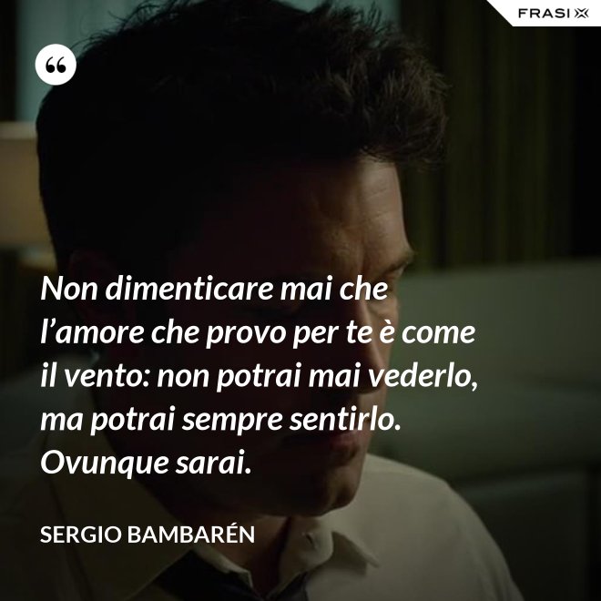 Non dimenticare mai che l’amore che provo per te è come il vento: non potrai mai vederlo, ma potrai sempre sentirlo. Ovunque sarai. - Sergio Bambarén