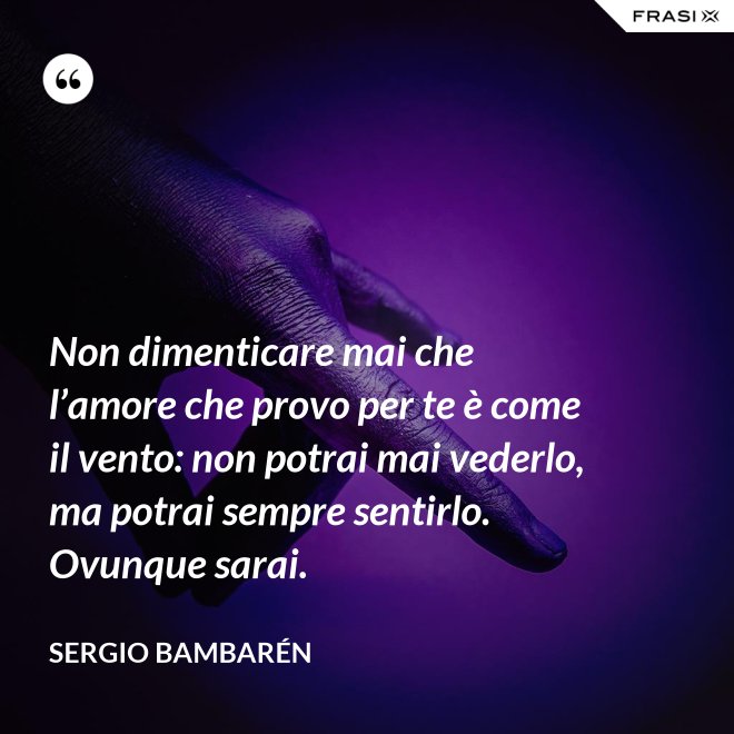 Non dimenticare mai che l’amore che provo per te è come il vento: non potrai mai vederlo, ma potrai sempre sentirlo. Ovunque sarai. - Sergio Bambarén