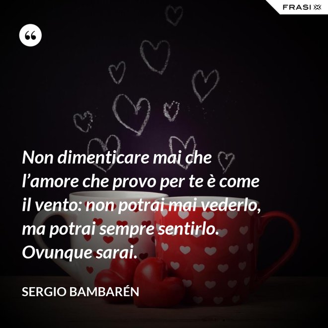 Non dimenticare mai che l’amore che provo per te è come il vento: non potrai mai vederlo, ma potrai sempre sentirlo. Ovunque sarai. - Sergio Bambarén