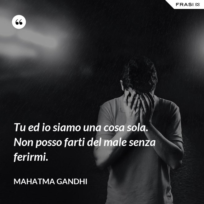 Tu ed io siamo una cosa sola. Non posso farti del male senza ferirmi. - Mahatma Gandhi