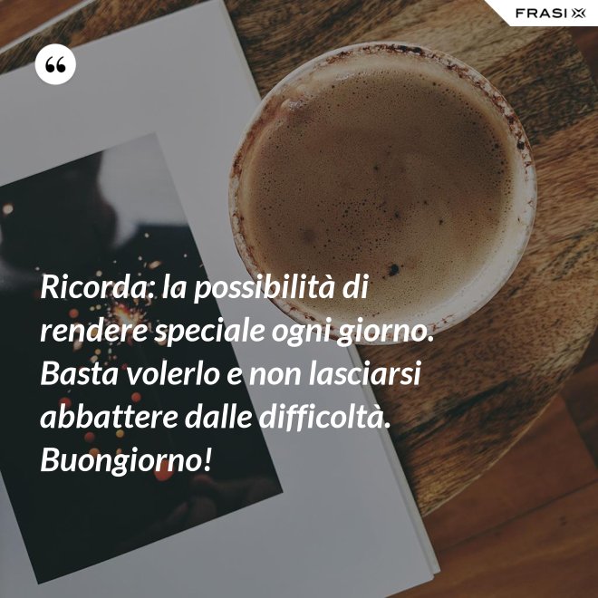Ricorda: la possibilità di rendere speciale ogni giorno. Basta volerlo e non lasciarsi abbattere dalle difficoltà. Buongiorno! - Anonimo