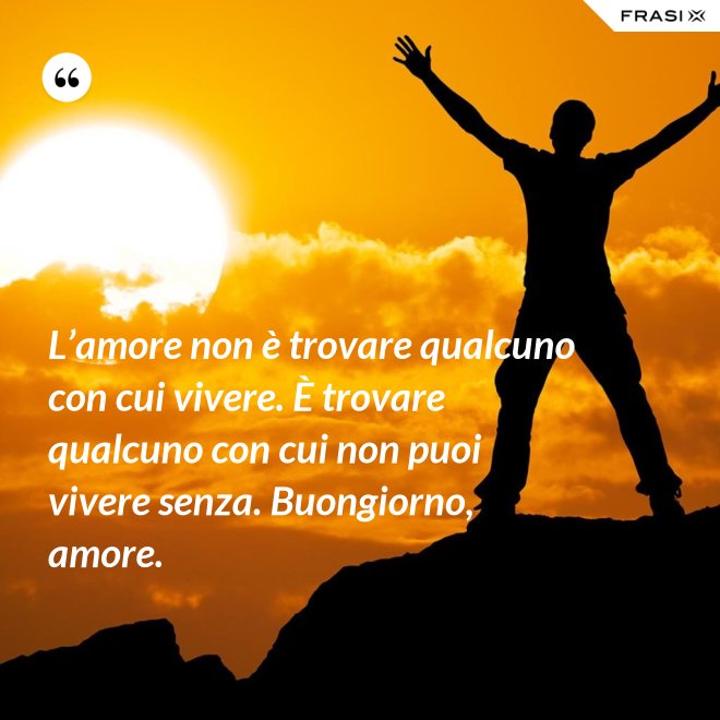 L’amore non è trovare qualcuno con cui vivere. È trovare qualcuno con cui non puoi vivere senza. Buongiorno, amore. - Anonimo
