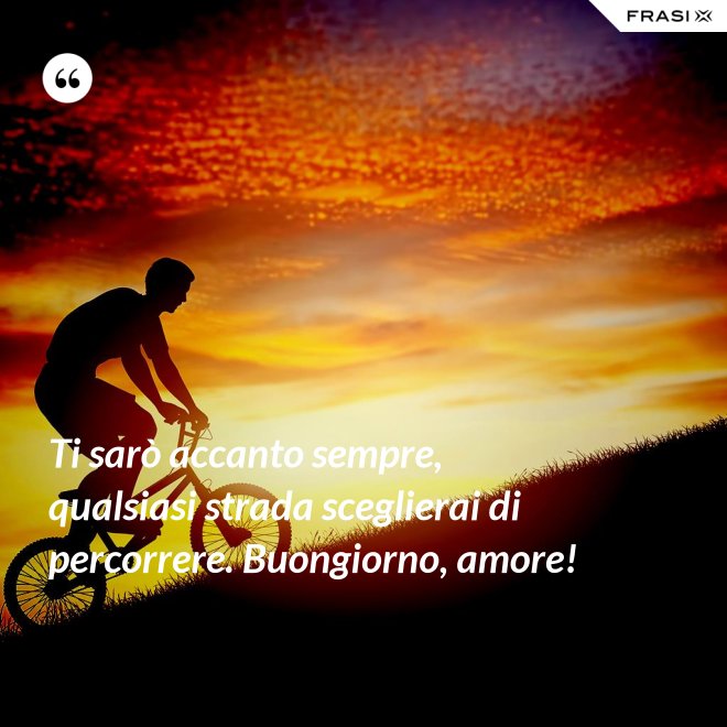 Ti sarò accanto sempre, qualsiasi strada sceglierai di percorrere. Buongiorno, amore! - Anonimo