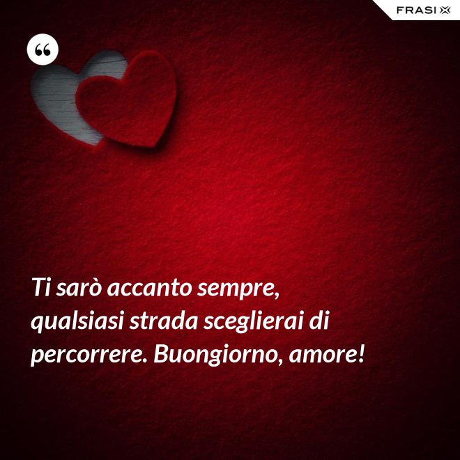 Ti sarò accanto sempre, qualsiasi strada sceglierai di percorrere. Buongiorno, amore! - Anonimo