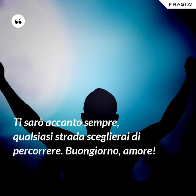 Ti sarò accanto sempre, qualsiasi strada sceglierai di percorrere. Buongiorno, amore! - Anonimo