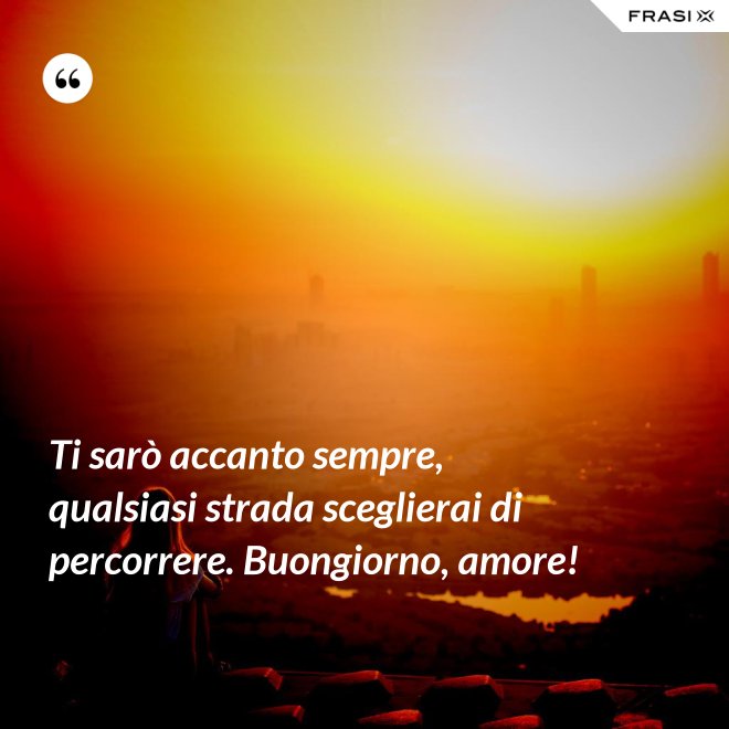 Ti sarò accanto sempre, qualsiasi strada sceglierai di percorrere. Buongiorno, amore! - Anonimo