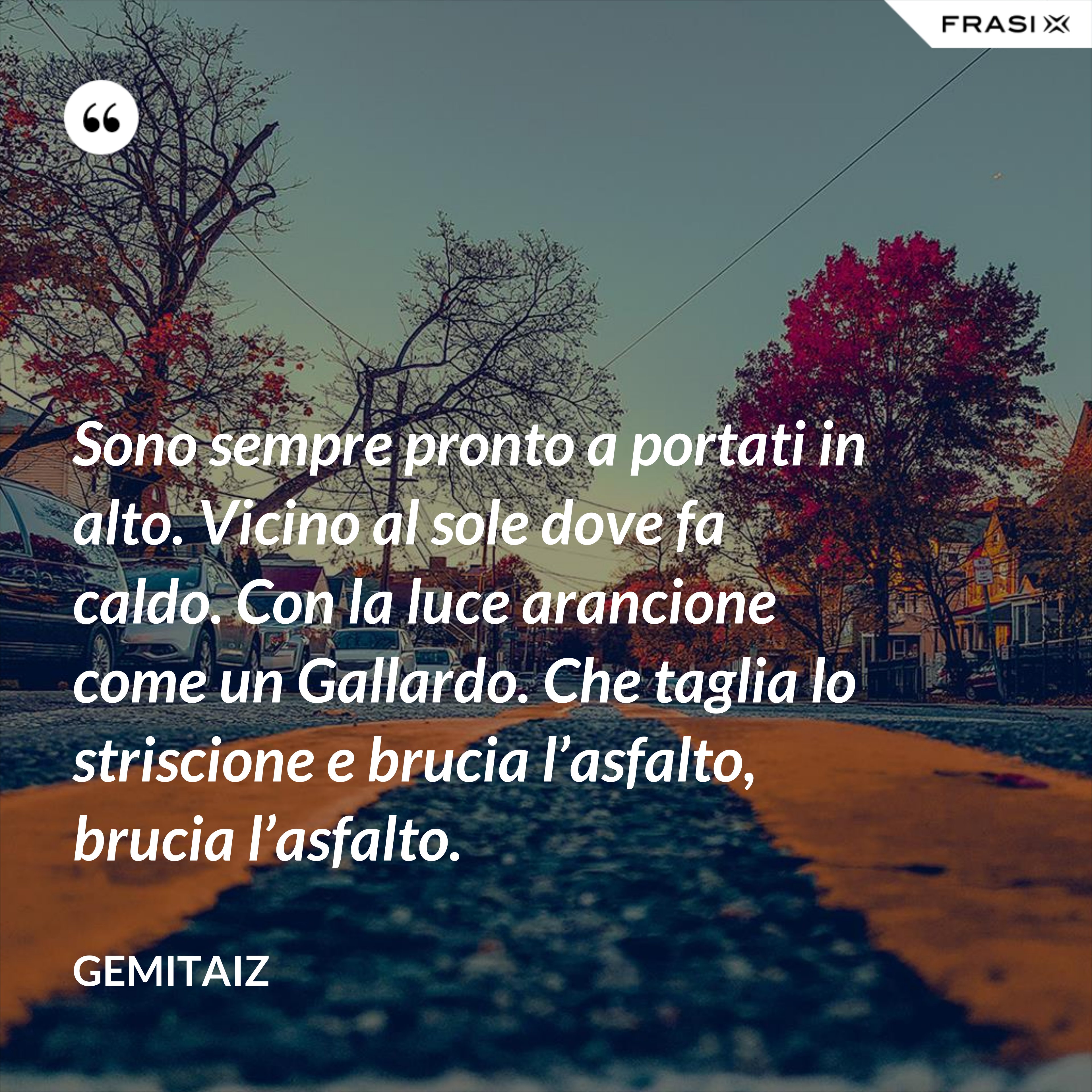 Sono sempre pronto a portati in alto. Vicino al sole dove fa caldo. Con la luce arancione come un Gallardo. Che taglia lo striscione e brucia l’asfalto, brucia l’asfalto. - Gemitaiz