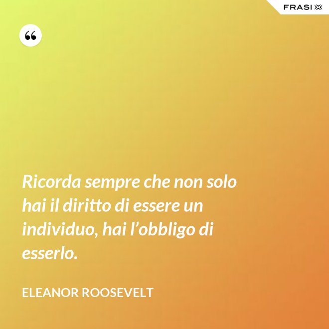 Ricorda sempre che non solo hai il diritto di essere un individuo, hai l’obbligo di esserlo. - Eleanor Roosevelt