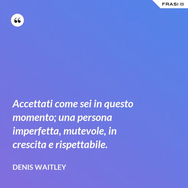 Accettati come sei in questo momento; una persona imperfetta, mutevole, in crescita e rispettabile. - Denis Waitley