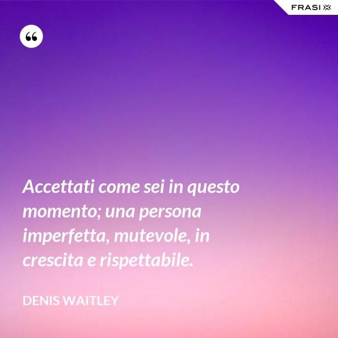 Accettati come sei in questo momento; una persona imperfetta, mutevole, in crescita e rispettabile. - Denis Waitley
