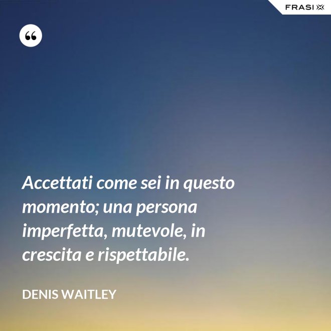 Accettati come sei in questo momento; una persona imperfetta, mutevole, in crescita e rispettabile. - Denis Waitley