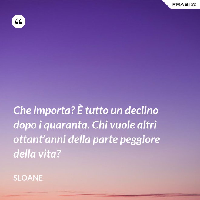 Che importa? È tutto un declino dopo i quaranta. Chi vuole altri ottant’anni della parte peggiore della vita? - Sloane