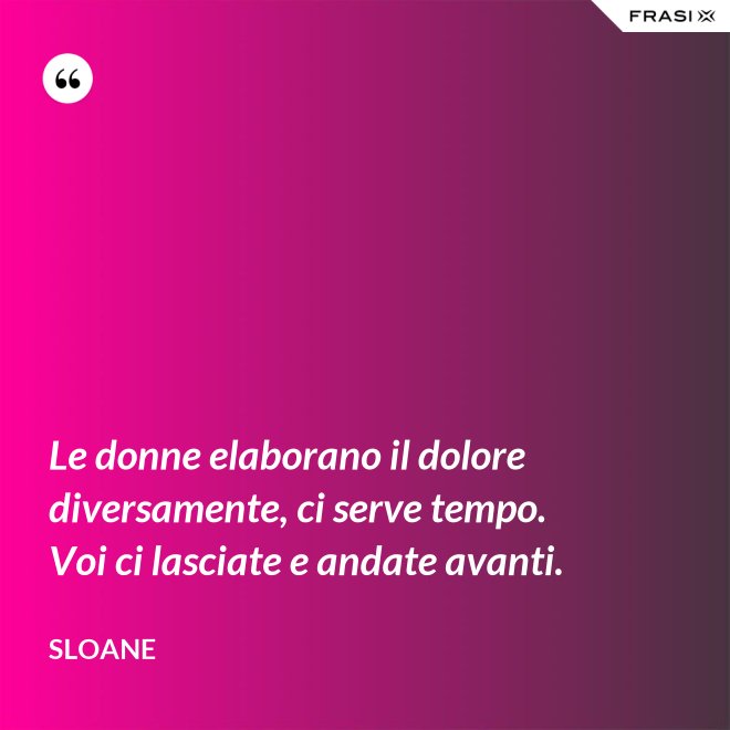 Le donne elaborano il dolore diversamente, ci serve tempo. Voi ci lasciate e andate avanti. - Sloane