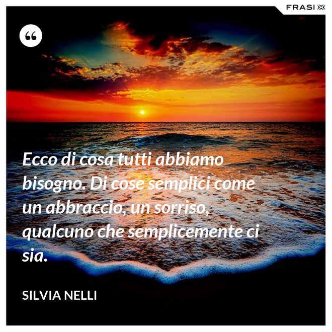 Ecco di cosa tutti abbiamo bisogno. Di cose semplici come un abbraccio, un sorriso, qualcuno che semplicemente ci sia. - Silvia Nelli