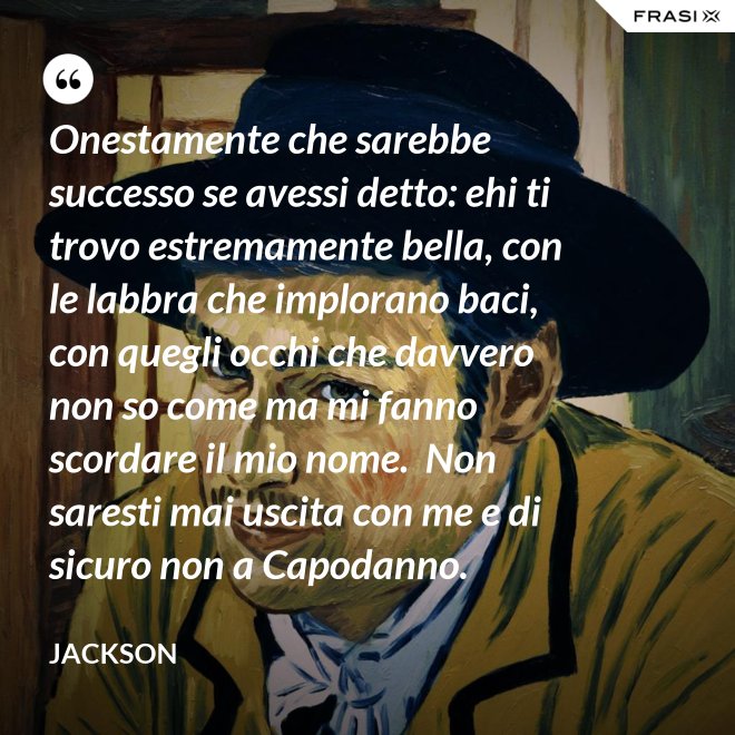 Onestamente che sarebbe successo se avessi detto: ehi ti trovo estremamente bella, con le labbra che implorano baci, con quegli occhi che davvero non so come ma mi fanno scordare il mio nome.  Non saresti mai uscita con me e di sicuro non a Capodanno. - Jackson