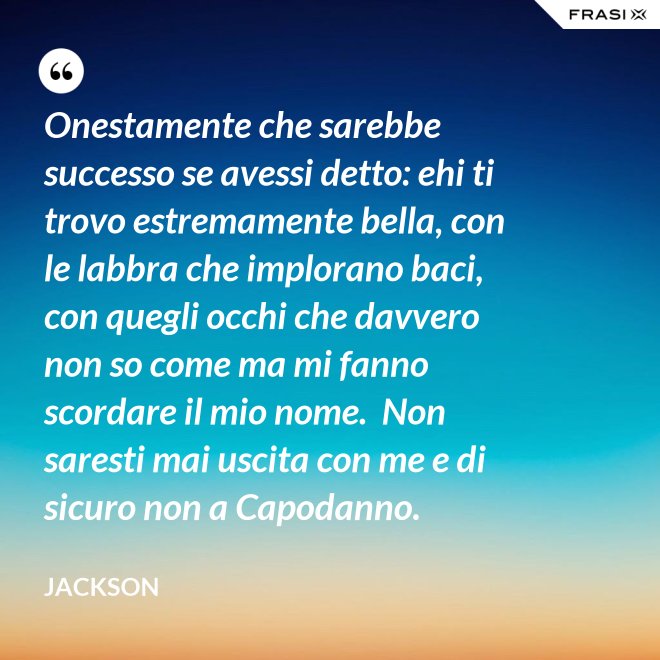 Onestamente che sarebbe successo se avessi detto: ehi ti trovo estremamente bella, con le labbra che implorano baci, con quegli occhi che davvero non so come ma mi fanno scordare il mio nome.  Non saresti mai uscita con me e di sicuro non a Capodanno. - Jackson