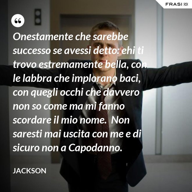Onestamente che sarebbe successo se avessi detto: ehi ti trovo estremamente bella, con le labbra che implorano baci, con quegli occhi che davvero non so come ma mi fanno scordare il mio nome.  Non saresti mai uscita con me e di sicuro non a Capodanno. - Jackson