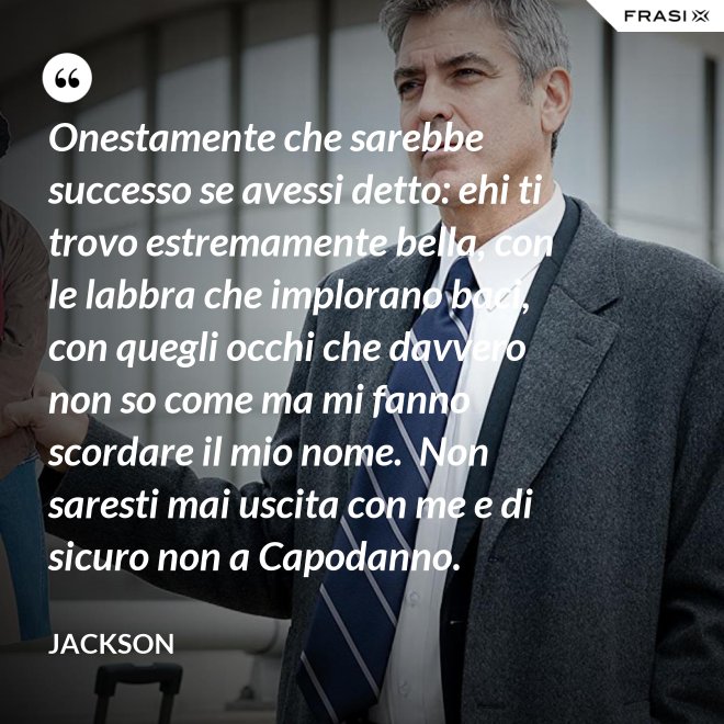 Onestamente che sarebbe successo se avessi detto: ehi ti trovo estremamente bella, con le labbra che implorano baci, con quegli occhi che davvero non so come ma mi fanno scordare il mio nome.  Non saresti mai uscita con me e di sicuro non a Capodanno. - Jackson