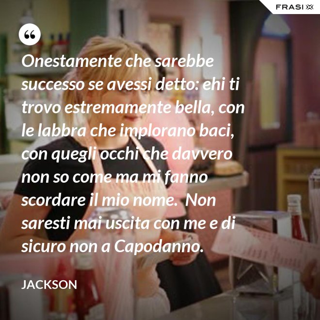 Onestamente che sarebbe successo se avessi detto: ehi ti trovo estremamente bella, con le labbra che implorano baci, con quegli occhi che davvero non so come ma mi fanno scordare il mio nome.  Non saresti mai uscita con me e di sicuro non a Capodanno. - Jackson