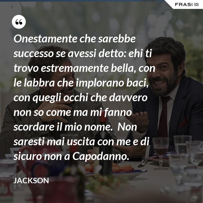 Onestamente che sarebbe successo se avessi detto: ehi ti trovo estremamente bella, con le labbra che implorano baci, con quegli occhi che davvero non so come ma mi fanno scordare il mio nome.  Non saresti mai uscita con me e di sicuro non a Capodanno. - Jackson