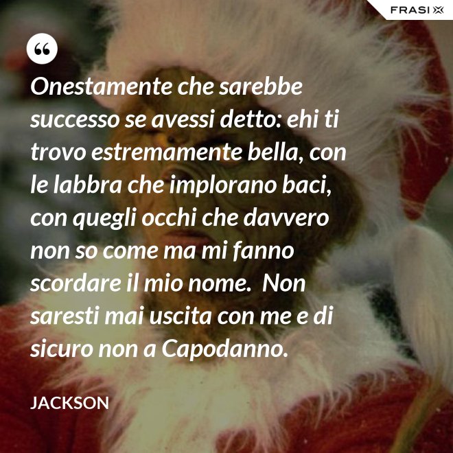 Onestamente che sarebbe successo se avessi detto: ehi ti trovo estremamente bella, con le labbra che implorano baci, con quegli occhi che davvero non so come ma mi fanno scordare il mio nome.  Non saresti mai uscita con me e di sicuro non a Capodanno. - Jackson