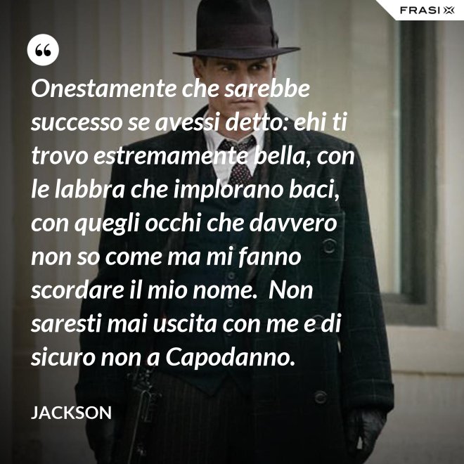 Onestamente che sarebbe successo se avessi detto: ehi ti trovo estremamente bella, con le labbra che implorano baci, con quegli occhi che davvero non so come ma mi fanno scordare il mio nome.  Non saresti mai uscita con me e di sicuro non a Capodanno. - Jackson