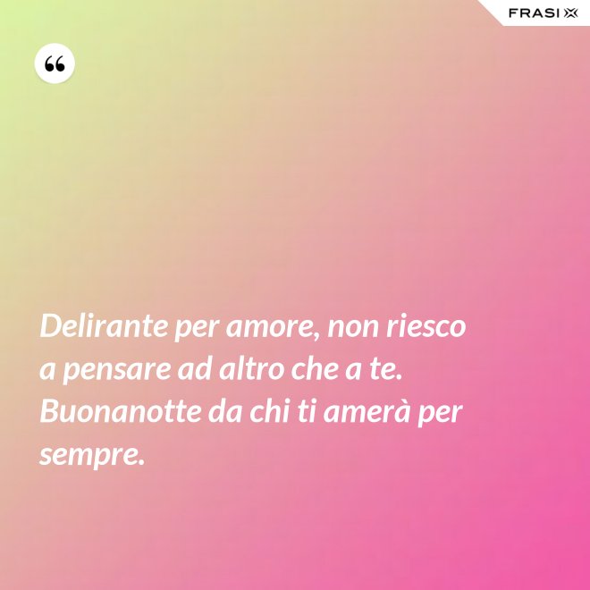 Delirante per amore, non riesco a pensare ad altro che a te. Buonanotte da chi ti amerà per sempre. - Anonimo
