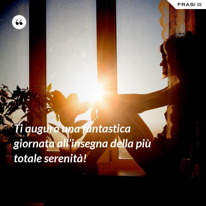 Ti auguro una fantastica giornata all’insegna della più totale serenità! - Anonimo