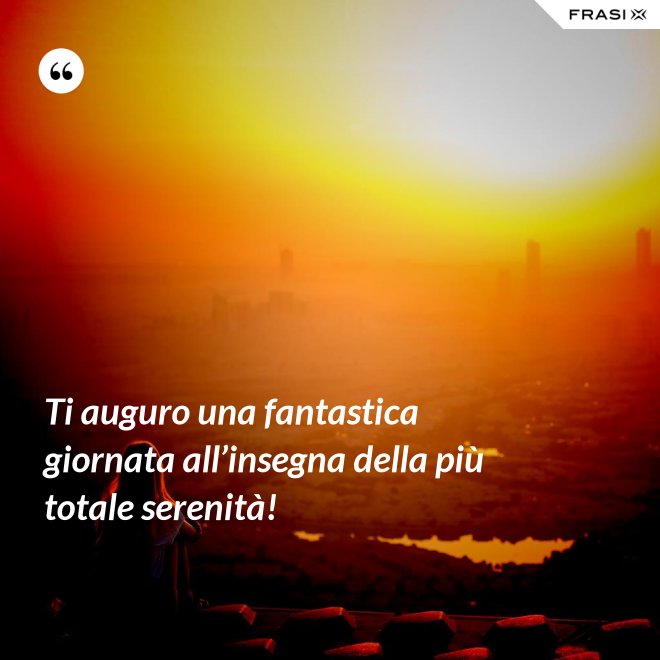 Ti auguro una fantastica giornata all’insegna della più totale serenità! - Anonimo