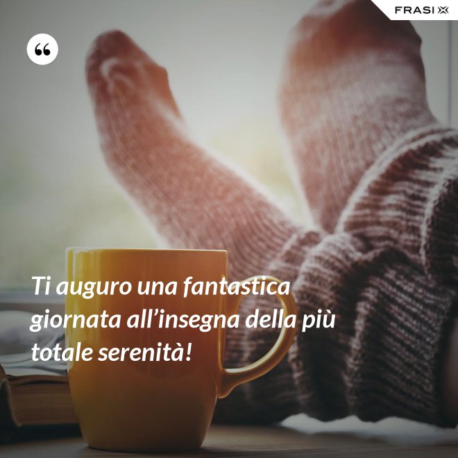 Ti auguro una fantastica giornata all’insegna della più totale serenità! - Anonimo