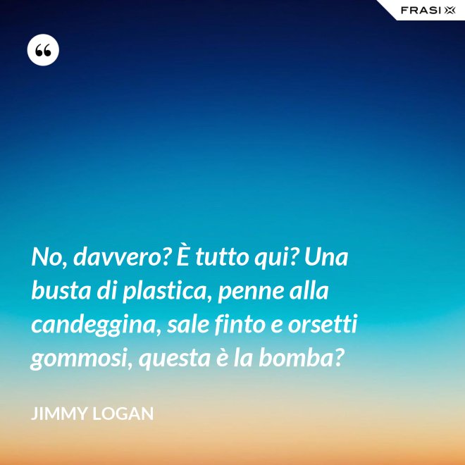 No, davvero? È tutto qui? Una busta di plastica, penne alla candeggina, sale finto e orsetti gommosi, questa è la bomba? - Jimmy Logan