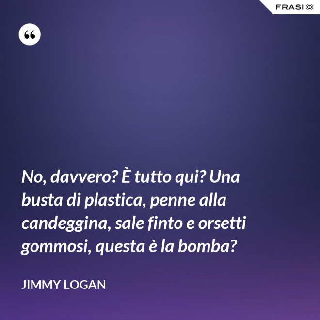 No, davvero? È tutto qui? Una busta di plastica, penne alla candeggina, sale finto e orsetti gommosi, questa è la bomba? - Jimmy Logan