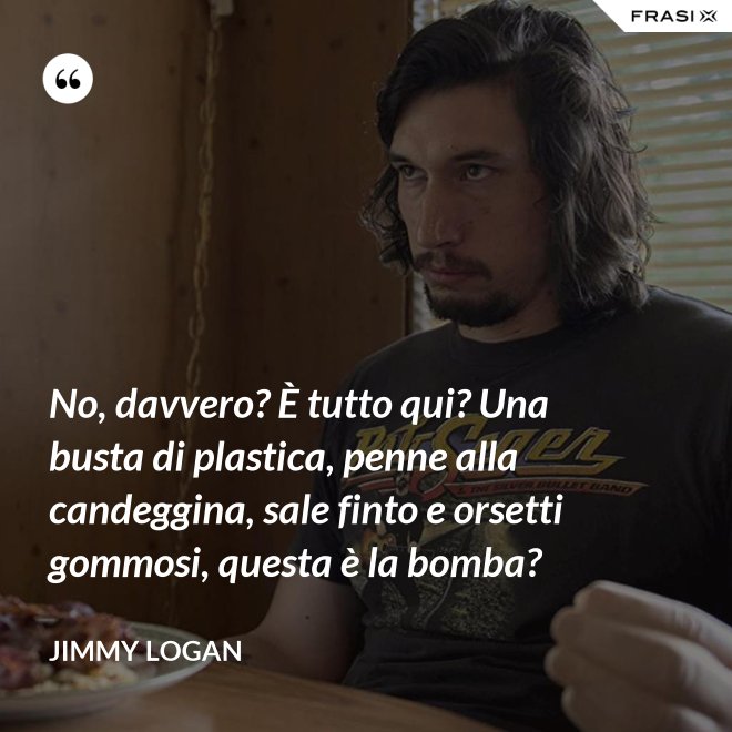 No, davvero? È tutto qui? Una busta di plastica, penne alla candeggina, sale finto e orsetti gommosi, questa è la bomba? - Jimmy Logan