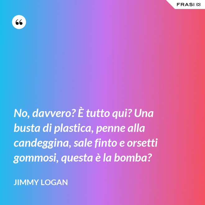 No, davvero? È tutto qui? Una busta di plastica, penne alla candeggina, sale finto e orsetti gommosi, questa è la bomba? - Jimmy Logan