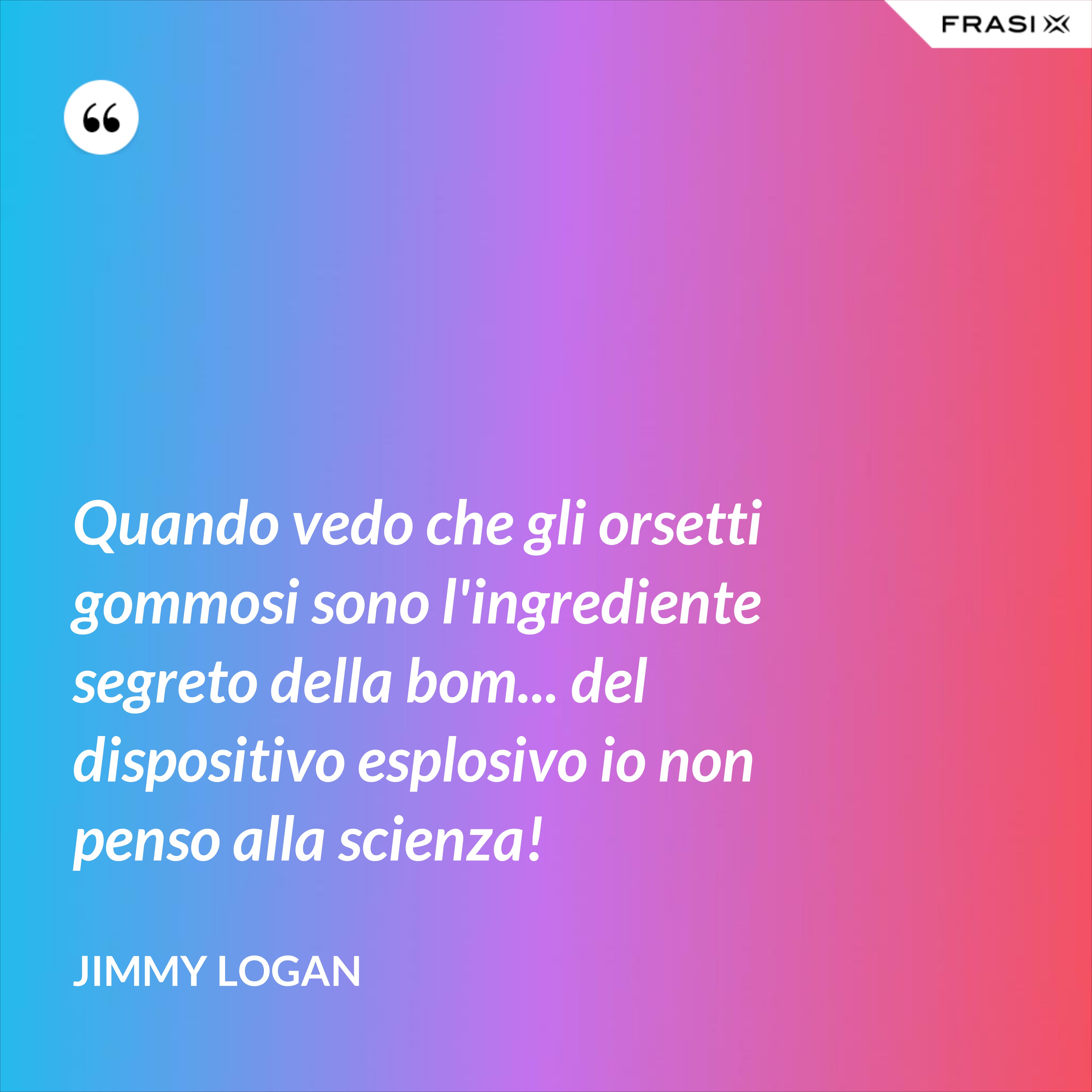 Quando vedo che gli orsetti gommosi sono l'ingrediente segreto della bom... del dispositivo esplosivo io non penso alla scienza! - Jimmy Logan