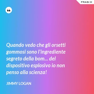 Quando vedo che gli orsetti gommosi sono l'ingrediente segreto della bom... del dispositivo esplosivo io non penso alla scienza! - Jimmy Logan