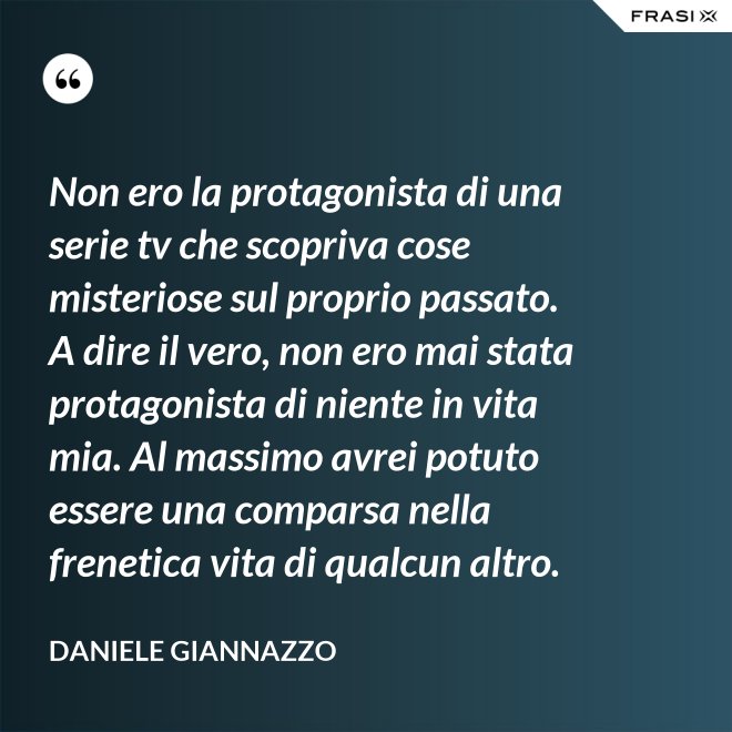 Non ero la protagonista di una serie tv che scopriva cose misteriose sul proprio passato. A dire il vero, non ero mai stata protagonista di niente in vita mia. Al massimo avrei potuto essere una comparsa nella frenetica vita di qualcun altro. - Daniele Giannazzo