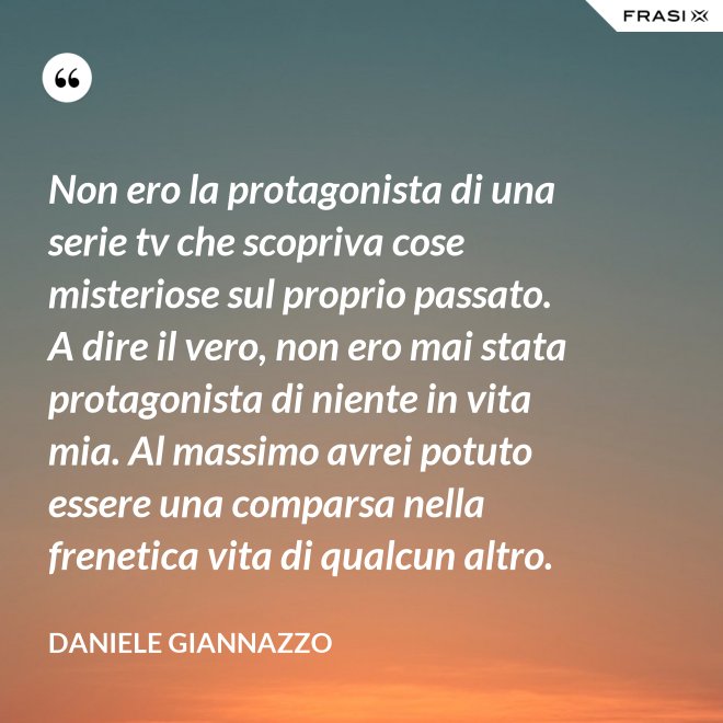 Non ero la protagonista di una serie tv che scopriva cose misteriose sul proprio passato. A dire il vero, non ero mai stata protagonista di niente in vita mia. Al massimo avrei potuto essere una comparsa nella frenetica vita di qualcun altro. - Daniele Giannazzo