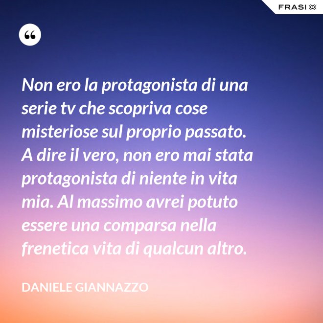 Non ero la protagonista di una serie tv che scopriva cose misteriose sul proprio passato. A dire il vero, non ero mai stata protagonista di niente in vita mia. Al massimo avrei potuto essere una comparsa nella frenetica vita di qualcun altro. - Daniele Giannazzo