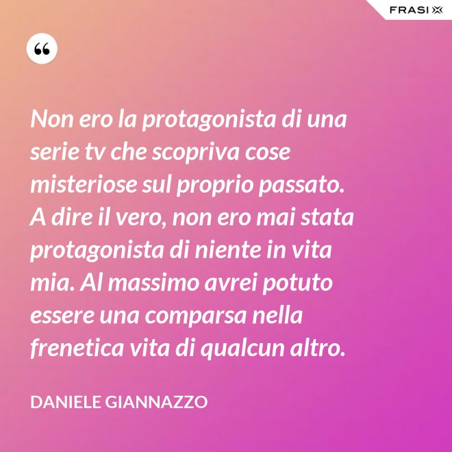 Non ero la protagonista di una serie tv che scopriva cose misteriose sul proprio passato. A dire il vero, non ero mai stata protagonista di niente in vita mia. Al massimo avrei potuto essere una comparsa nella frenetica vita di qualcun altro. - Daniele Giannazzo