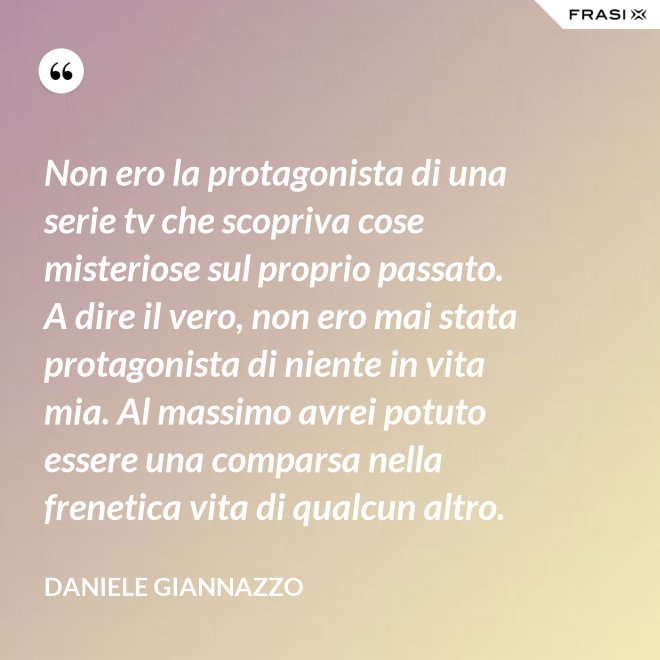 Non ero la protagonista di una serie tv che scopriva cose misteriose sul proprio passato. A dire il vero, non ero mai stata protagonista di niente in vita mia. Al massimo avrei potuto essere una comparsa nella frenetica vita di qualcun altro. - Daniele Giannazzo
