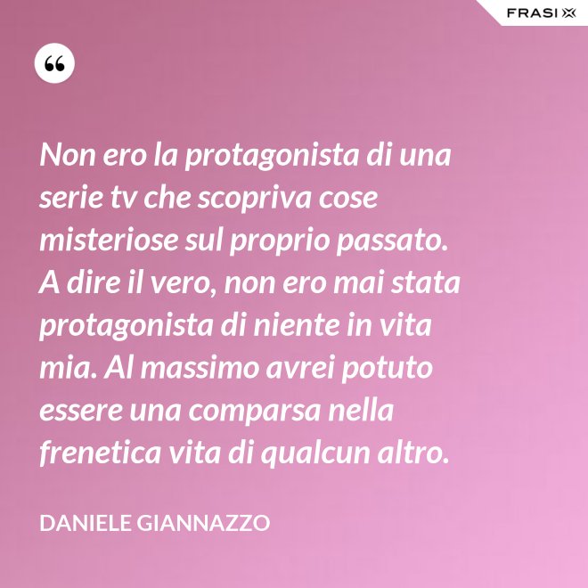 Non ero la protagonista di una serie tv che scopriva cose misteriose sul proprio passato. A dire il vero, non ero mai stata protagonista di niente in vita mia. Al massimo avrei potuto essere una comparsa nella frenetica vita di qualcun altro. - Daniele Giannazzo