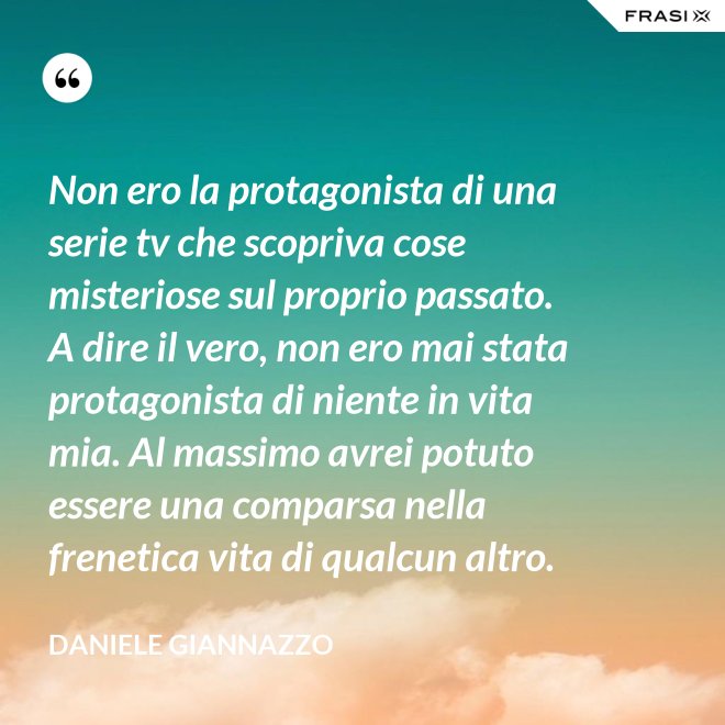 Non ero la protagonista di una serie tv che scopriva cose misteriose sul proprio passato. A dire il vero, non ero mai stata protagonista di niente in vita mia. Al massimo avrei potuto essere una comparsa nella frenetica vita di qualcun altro. - Daniele Giannazzo