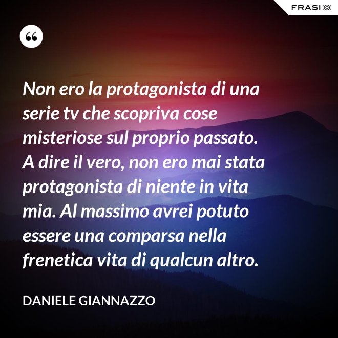 Non ero la protagonista di una serie tv che scopriva cose misteriose sul proprio passato. A dire il vero, non ero mai stata protagonista di niente in vita mia. Al massimo avrei potuto essere una comparsa nella frenetica vita di qualcun altro. - Daniele Giannazzo