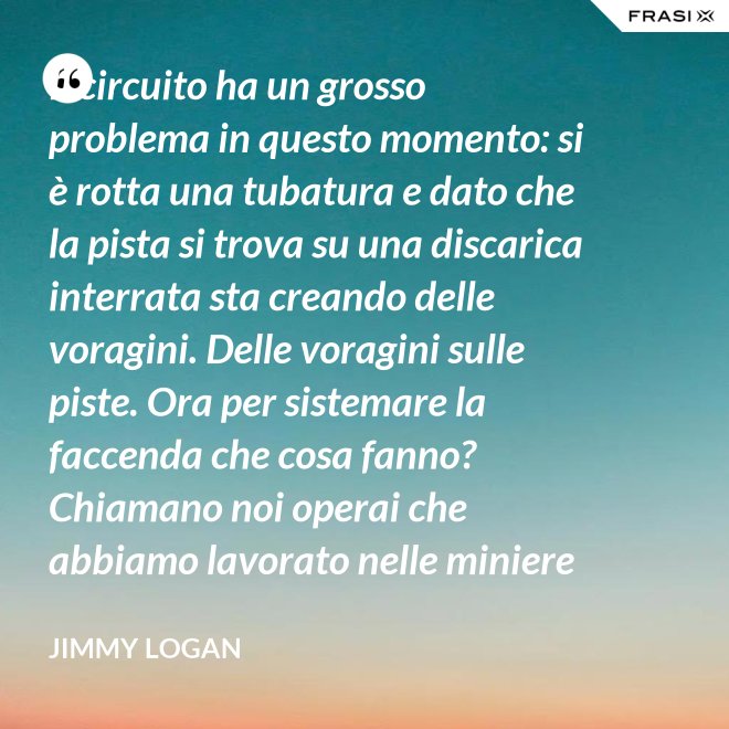 Il circuito ha un grosso problema in questo momento: si è rotta una tubatura e dato che la pista si trova su una discarica interrata sta creando delle voragini. Delle voragini sulle piste. Ora per sistemare la faccenda che cosa fanno? Chiamano noi operai che abbiamo lavorato nelle miniere che conosciamo quel tipo di lavoro. - Jimmy Logan