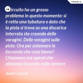 Il circuito ha un grosso problema in questo momento: si è rotta una tubatura e dato che la pista si trova su una discarica interrata sta creando delle voragini. Delle voragini sulle piste. Ora per sistemare la faccenda che cosa fanno? Chiamano noi operai che abbiamo lavorato nelle miniere che conosciamo quel tipo di lavoro. - Jimmy Logan