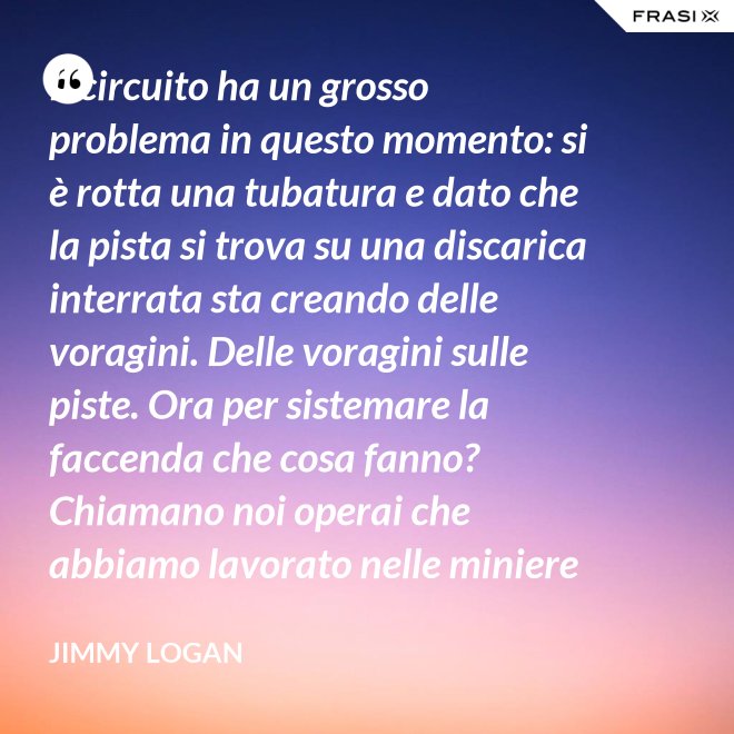 Il circuito ha un grosso problema in questo momento: si è rotta una tubatura e dato che la pista si trova su una discarica interrata sta creando delle voragini. Delle voragini sulle piste. Ora per sistemare la faccenda che cosa fanno? Chiamano noi operai che abbiamo lavorato nelle miniere che conosciamo quel tipo di lavoro. - Jimmy Logan