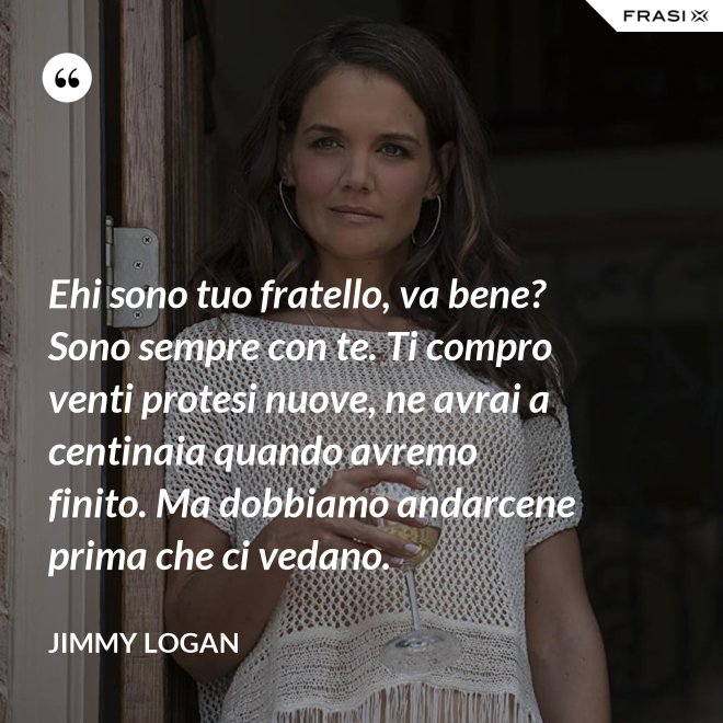 Ehi sono tuo fratello, va bene? Sono sempre con te. Ti compro venti protesi nuove, ne avrai a centinaia quando avremo finito. Ma dobbiamo andarcene prima che ci vedano. - Jimmy Logan